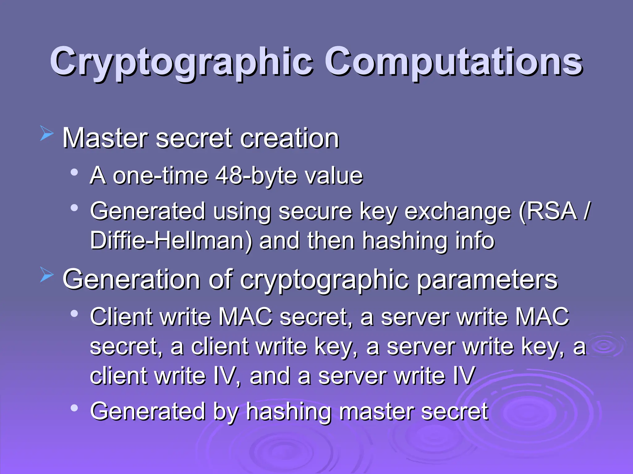 Cryptographic Computations
Cryptographic Computations
 Master secret creation
Master secret creation

A one-time 48-byte value
A one-time 48-byte value

Generated using secure key exchange (RSA /
Generated using secure key exchange (RSA /
Diffie-Hellman) and then hashing info
Diffie-Hellman) and then hashing info
 Generation of cryptographic parameters
Generation of cryptographic parameters

Client write MAC secret, a server write MAC
Client write MAC secret, a server write MAC
secret, a client write key, a server write key, a
secret, a client write key, a server write key, a
client write IV, and a server write IV
client write IV, and a server write IV

Generated by hashing master secret
Generated by hashing master secret
 