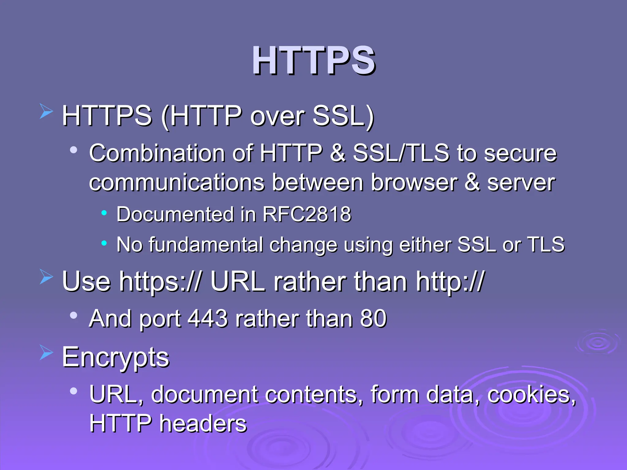 HTTPS
HTTPS
 HTTPS (HTTP over SSL)
HTTPS (HTTP over SSL)

Combination of HTTP & SSL/TLS to secure
Combination of HTTP & SSL/TLS to secure
communications between browser & server
communications between browser & server
• Documented in RFC2818
Documented in RFC2818
• No fundamental change using either SSL or TLS
No fundamental change using either SSL or TLS
 Use https:// URL rather than http://
Use https:// URL rather than http://

And port 443 rather than 80
And port 443 rather than 80
 Encrypts
Encrypts

URL, document contents, form data, cookies,
URL, document contents, form data, cookies,
HTTP headers
HTTP headers
 