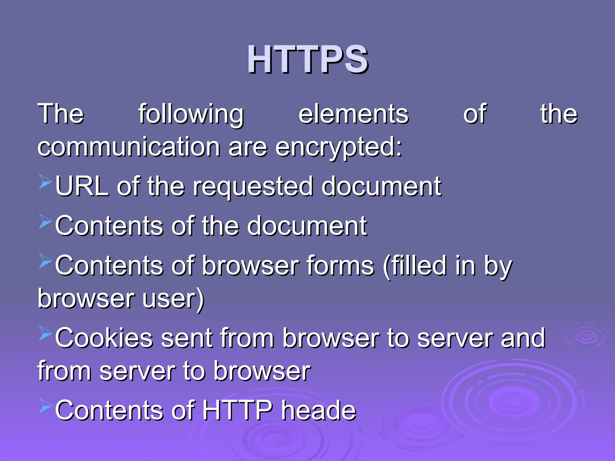 HTTPS
HTTPS
The following elements of the
The following elements of the
communication are encrypted:
communication are encrypted:
URL of the requested document
URL of the requested document
Contents of the document
Contents of the document
Contents of browser forms (filled in by
Contents of browser forms (filled in by
browser user)
browser user)
Cookies sent from browser to server and
Cookies sent from browser to server and
from server to browser
from server to browser
Contents of HTTP heade
Contents of HTTP heade
 