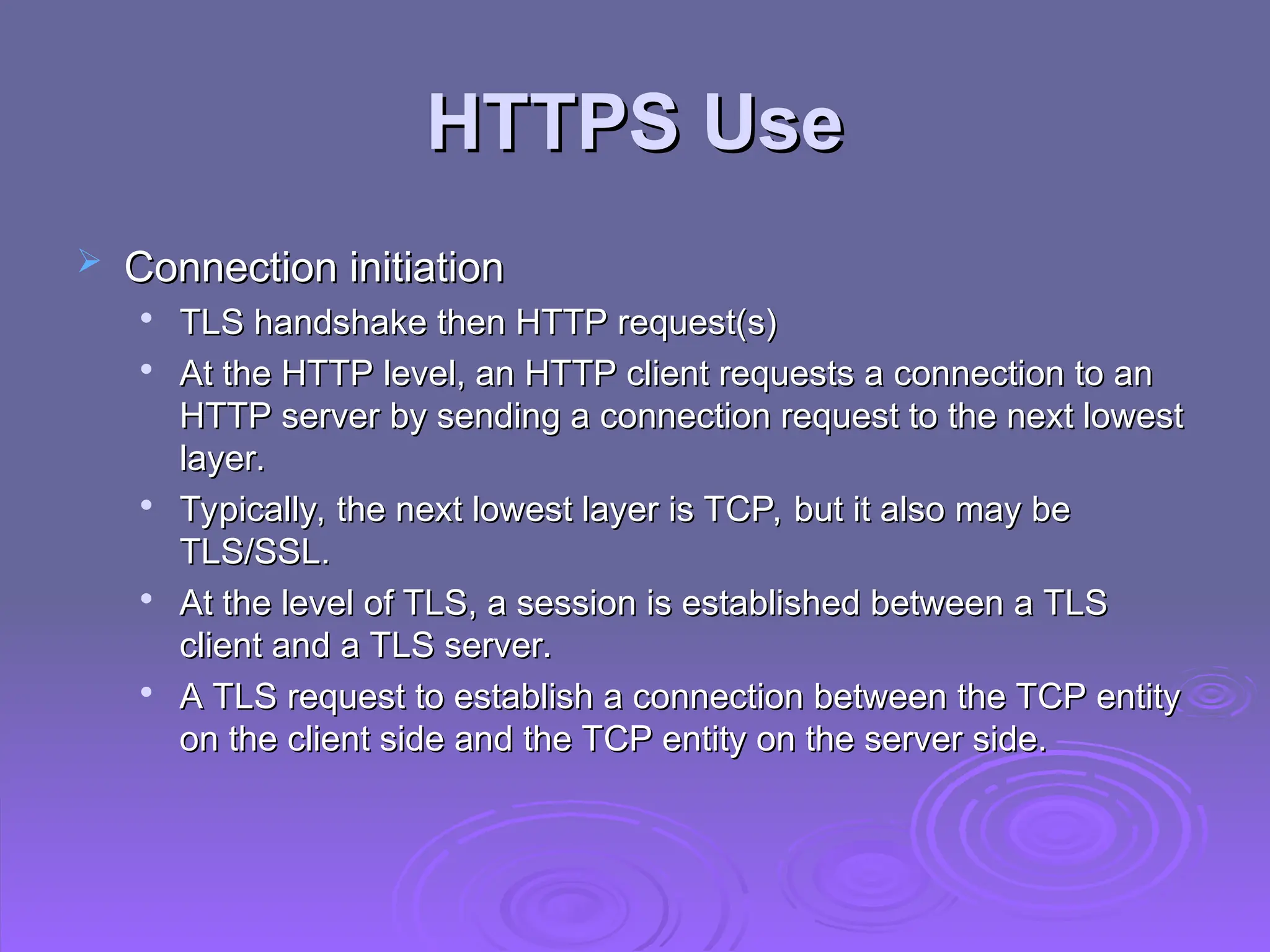 HTTPS Use
HTTPS Use
 Connection initiation
Connection initiation

TLS handshake then HTTP request(s)
TLS handshake then HTTP request(s)

At the HTTP level, an HTTP client requests a connection to an
At the HTTP level, an HTTP client requests a connection to an
HTTP server by sending a connection request to the next lowest
HTTP server by sending a connection request to the next lowest
layer.
layer.

Typically, the next lowest layer is TCP, but it also may be
Typically, the next lowest layer is TCP, but it also may be
TLS/SSL.
TLS/SSL.

At the level of TLS, a session is established between a TLS
At the level of TLS, a session is established between a TLS
client and a TLS server.
client and a TLS server.

A TLS request to establish a connection between the TCP entity
A TLS request to establish a connection between the TCP entity
on the client side and the TCP entity on the server side.
on the client side and the TCP entity on the server side.
 