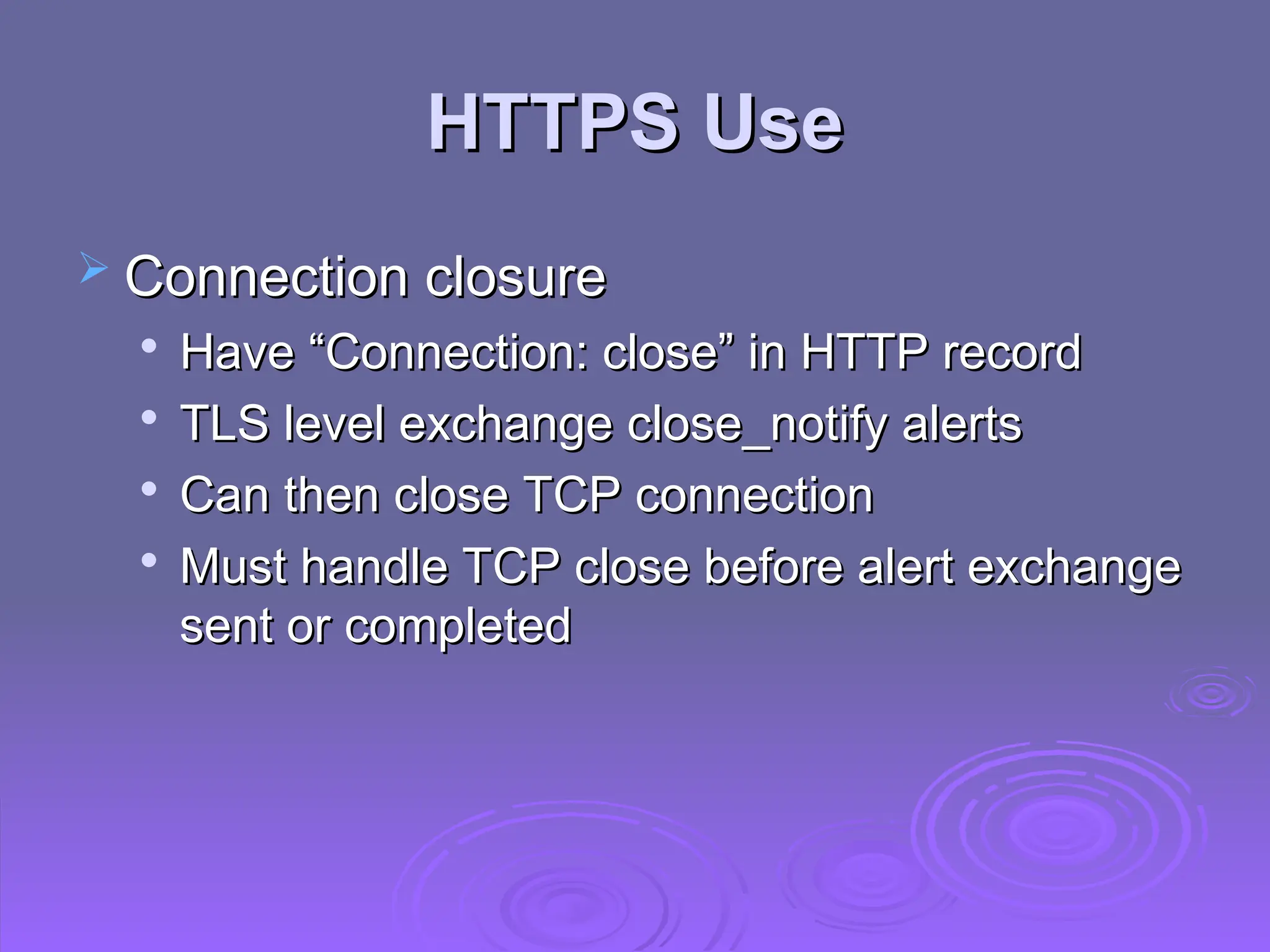 HTTPS Use
HTTPS Use
 Connection closure
Connection closure

Have “Connection: close” in HTTP record
Have “Connection: close” in HTTP record

TLS level exchange close_notify alerts
TLS level exchange close_notify alerts

Can then close TCP connection
Can then close TCP connection

Must handle TCP close before alert exchange
Must handle TCP close before alert exchange
sent or completed
sent or completed
 
