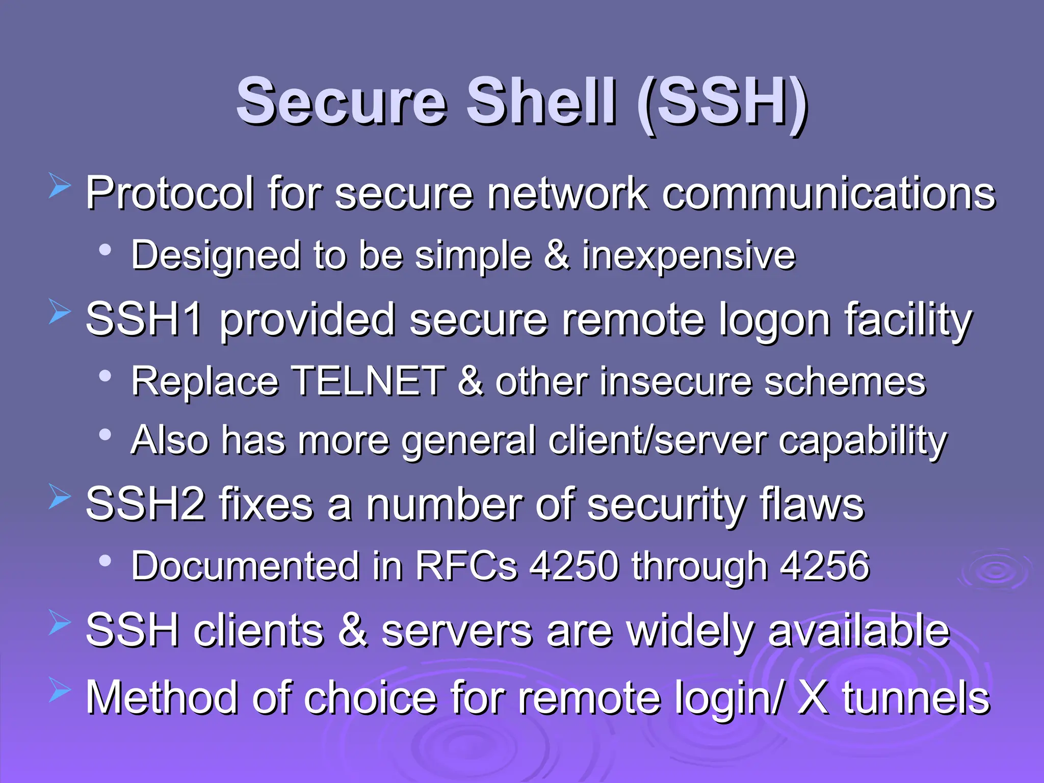 Secure Shell (SSH)
Secure Shell (SSH)
 Protocol for secure network communications
Protocol for secure network communications

Designed to be simple & inexpensive
Designed to be simple & inexpensive
 SSH1 provided secure remote logon facility
SSH1 provided secure remote logon facility

Replace TELNET & other insecure schemes
Replace TELNET & other insecure schemes

Also has more general client/server capability
Also has more general client/server capability
 SSH2 fixes a number of security flaws
SSH2 fixes a number of security flaws

Documented in RFCs 4250 through 4256
Documented in RFCs 4250 through 4256
 SSH clients & servers are widely available
SSH clients & servers are widely available
 Method of choice for remote login/ X tunnels
Method of choice for remote login/ X tunnels
 