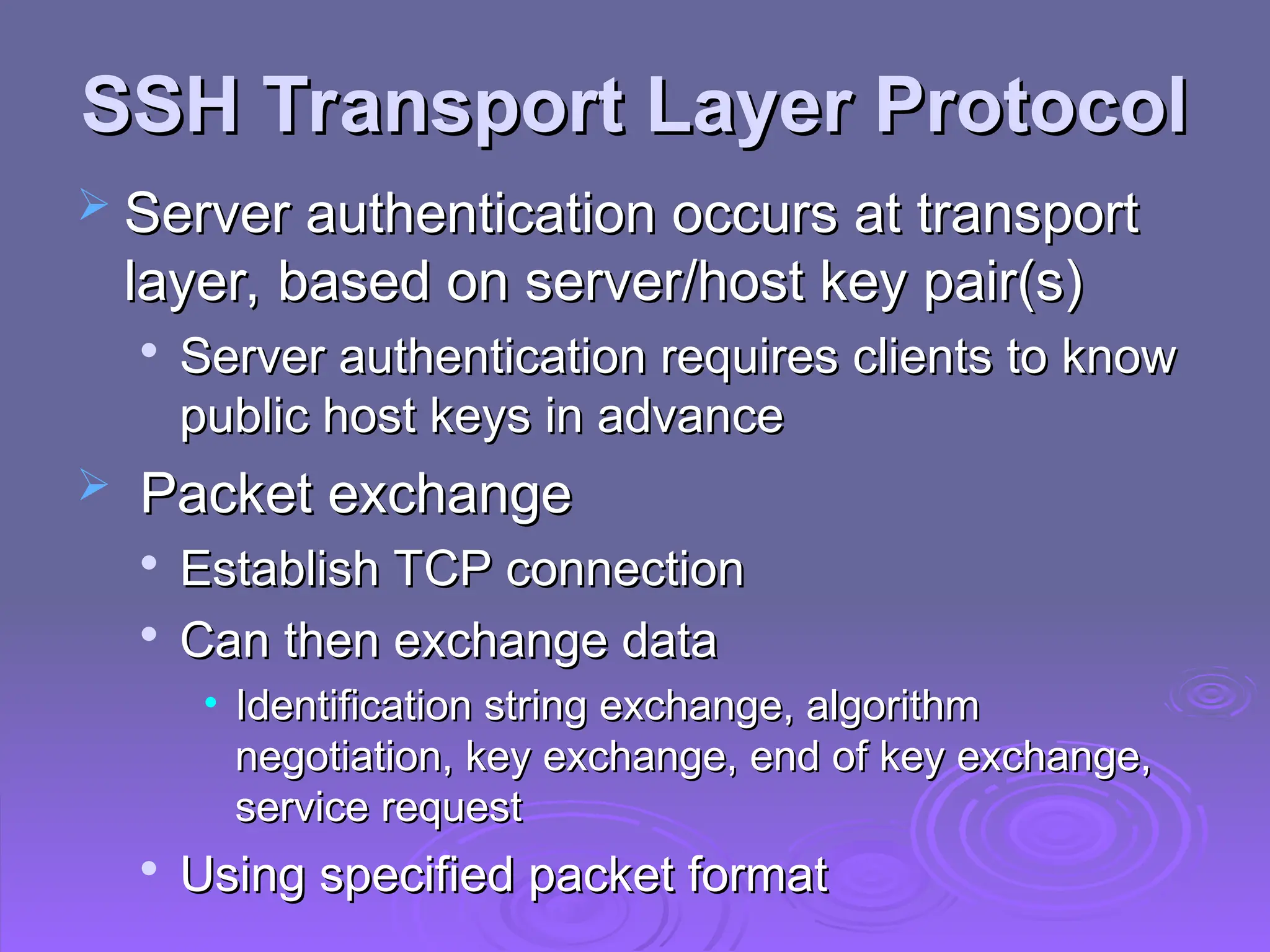 SSH Transport Layer Protocol
SSH Transport Layer Protocol
 Server authentication occurs at transport
Server authentication occurs at transport
layer, based on server/host key pair(s)
layer, based on server/host key pair(s)

Server authentication requires clients to know
Server authentication requires clients to know
public host keys in advance
public host keys in advance
 Packet exchange
Packet exchange

Establish TCP connection
Establish TCP connection

Can then exchange data
Can then exchange data
• Identification string exchange, algorithm
Identification string exchange, algorithm
negotiation, key exchange, end of key exchange,
negotiation, key exchange, end of key exchange,
service request
service request

Using specified packet format
Using specified packet format
 