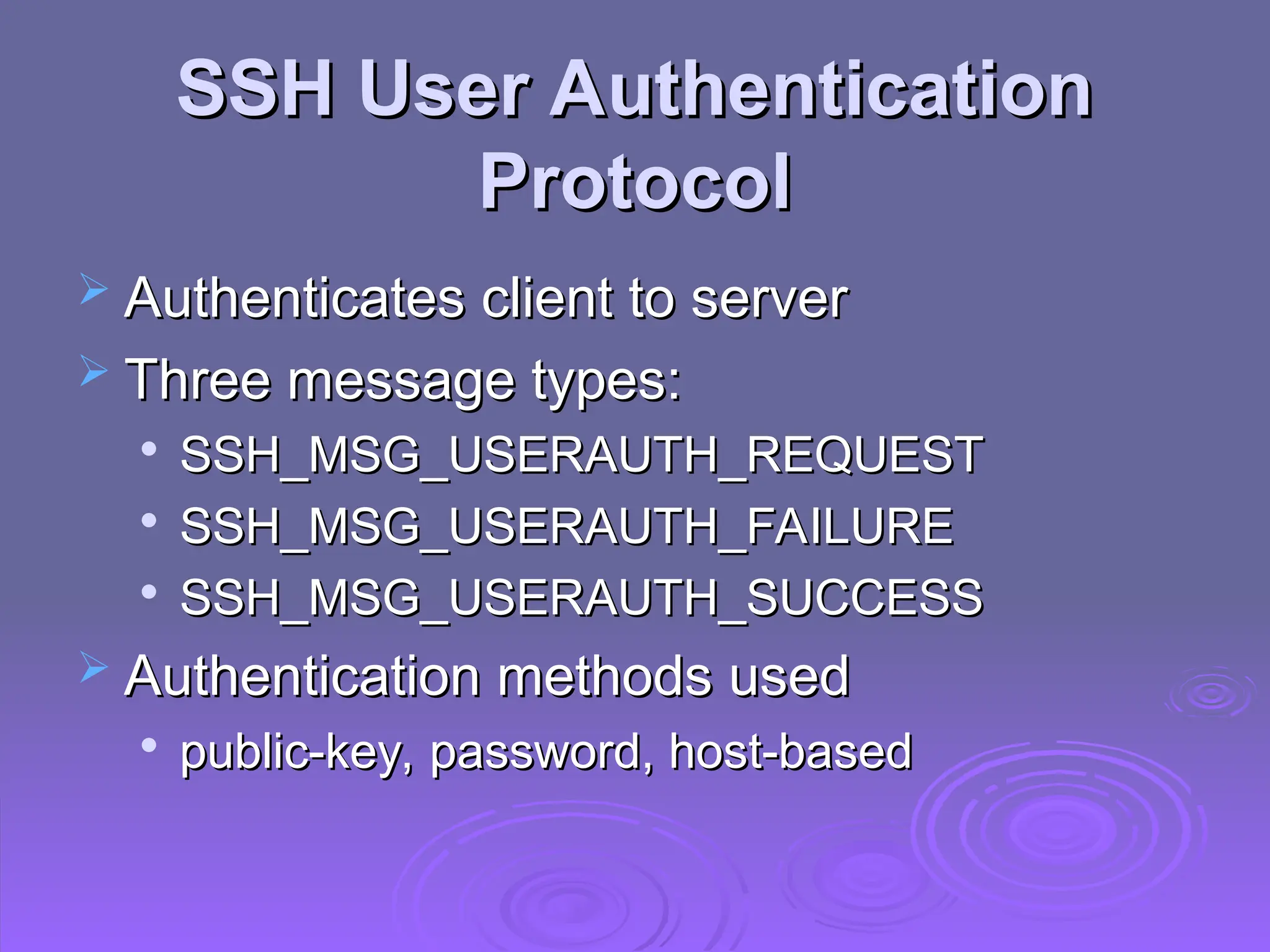 SSH User Authentication
SSH User Authentication
Protocol
Protocol
 Authenticates client to server
Authenticates client to server
 Three message types:
Three message types:

SSH_MSG_USERAUTH_REQUEST
SSH_MSG_USERAUTH_REQUEST

SSH_MSG_USERAUTH_FAILURE
SSH_MSG_USERAUTH_FAILURE

SSH_MSG_USERAUTH_SUCCESS
SSH_MSG_USERAUTH_SUCCESS
 Authentication methods used
Authentication methods used

public-key, password, host-based
public-key, password, host-based
 