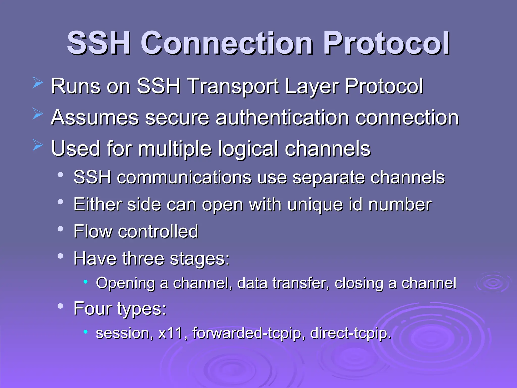 SSH Connection Protocol
SSH Connection Protocol
 Runs on SSH Transport Layer Protocol
Runs on SSH Transport Layer Protocol
 Assumes secure authentication connection
Assumes secure authentication connection
 Used for multiple logical channels
Used for multiple logical channels

SSH communications use separate channels
SSH communications use separate channels

Either side can open with unique id number
Either side can open with unique id number

Flow controlled
Flow controlled

Have three stages:
Have three stages:
• Opening a channel, data transfer, closing a channel
Opening a channel, data transfer, closing a channel

Four types:
Four types:
• session, x11, forwarded-tcpip, direct-tcpip.
session, x11, forwarded-tcpip, direct-tcpip.
 