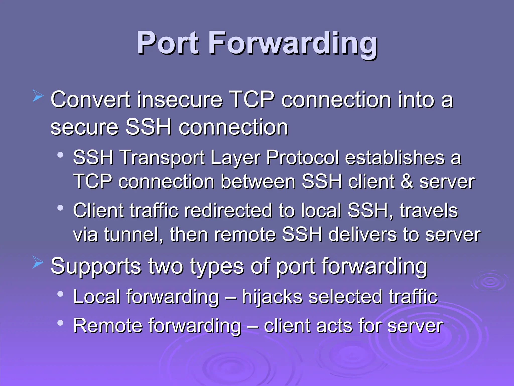 Port Forwarding
Port Forwarding
 Convert insecure TCP connection into a
Convert insecure TCP connection into a
secure SSH connection
secure SSH connection

SSH Transport Layer Protocol establishes a
SSH Transport Layer Protocol establishes a
TCP connection between SSH client & server
TCP connection between SSH client & server

Client traffic redirected to local SSH, travels
Client traffic redirected to local SSH, travels
via tunnel, then remote SSH delivers to server
via tunnel, then remote SSH delivers to server
 Supports two types of port forwarding
Supports two types of port forwarding

Local forwarding – hijacks selected traffic
Local forwarding – hijacks selected traffic

Remote forwarding – client acts for server
Remote forwarding – client acts for server
 