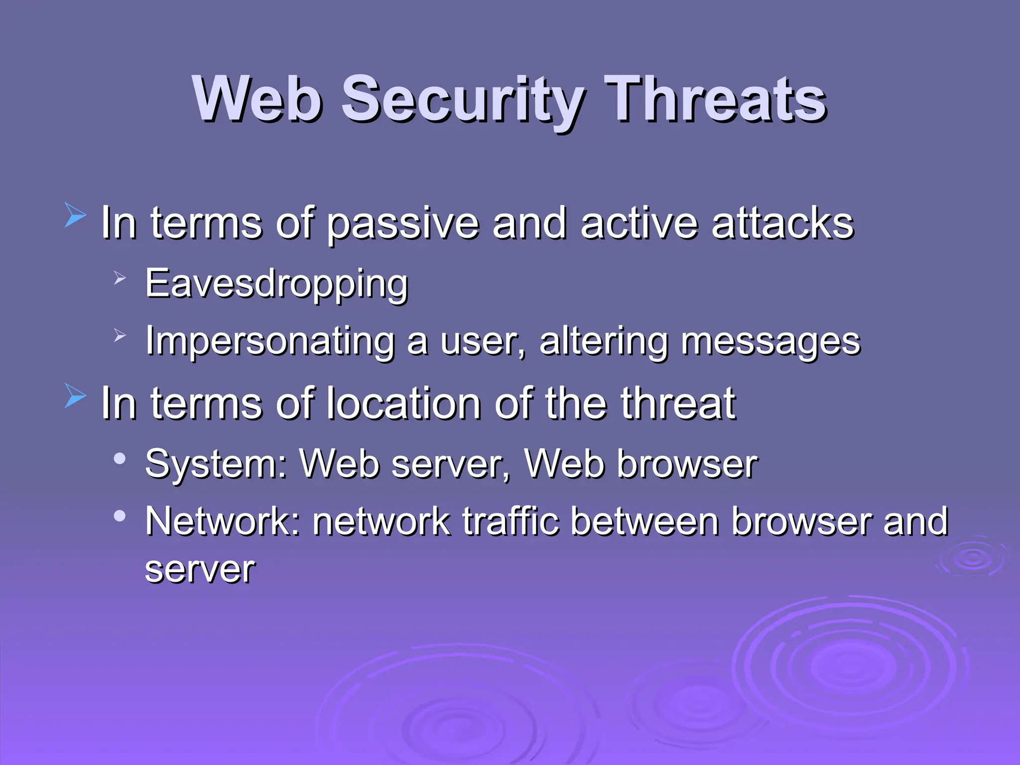 Web Security Threats
Web Security Threats
 In terms of passive and active attacks
In terms of passive and active attacks

Eavesdropping
Eavesdropping

Impersonating a user, altering messages
Impersonating a user, altering messages
 In terms of location of the threat
In terms of location of the threat

System: Web server, Web browser
System: Web server, Web browser

Network: network traffic between browser and
Network: network traffic between browser and
server
server
 