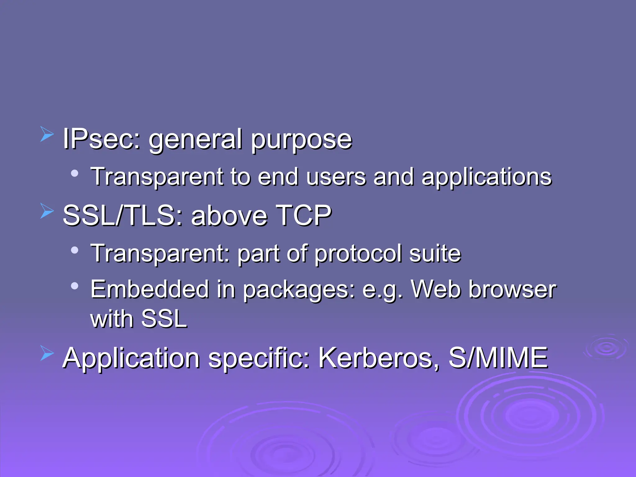 IPsec: general purpose
IPsec: general purpose

Transparent to end users and applications
Transparent to end users and applications
 SSL/TLS: above TCP
SSL/TLS: above TCP

Transparent: part of protocol suite
Transparent: part of protocol suite

Embedded in packages: e.g. Web browser
Embedded in packages: e.g. Web browser
with SSL
with SSL
 Application specific: Kerberos, S/MIME
Application specific: Kerberos, S/MIME
 