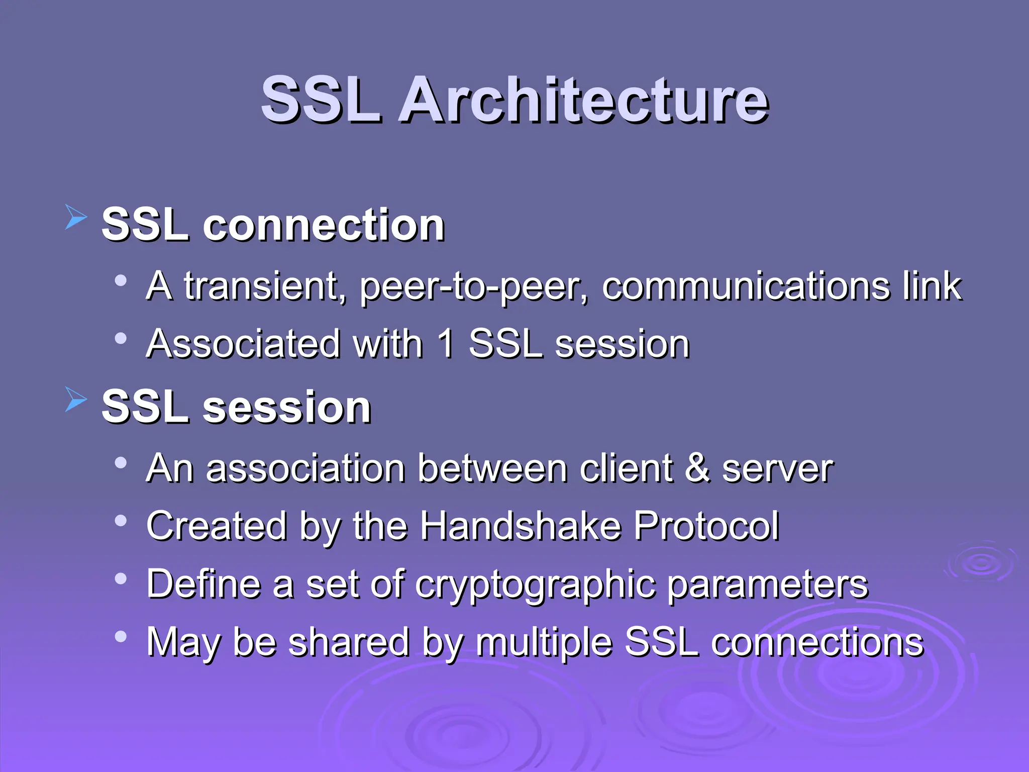 SSL Architecture
SSL Architecture
 SSL connection
SSL connection

A transient, peer-to-peer, communications link
A transient, peer-to-peer, communications link

Associated with 1 SSL session
Associated with 1 SSL session
 SSL session
SSL session

An association between client & server
An association between client & server

Created by the Handshake Protocol
Created by the Handshake Protocol

Define a set of cryptographic parameters
Define a set of cryptographic parameters

May be shared by multiple SSL connections
May be shared by multiple SSL connections
 