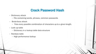 Crack Password Hash
• Dictionary attack
• File containing words, phrases, common passwords
• Brute-force attack
• Tries every possible combination of characters up to a given length.
• Look up table
• Dictionary in a lookup table data structure
• Rainbow table
• High performance lookup
 