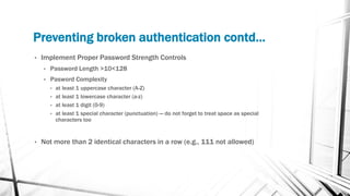 Preventing broken authentication contd…
• Implement Proper Password Strength Controls
• Password Length >10<128
• Pasword Complexity
• at least 1 uppercase character (A-Z)
• at least 1 lowercase character (a-z)
• at least 1 digit (0-9)
• at least 1 special character (punctuation) — do not forget to treat space as special
characters too
• Not more than 2 identical characters in a row (e.g., 111 not allowed)
 