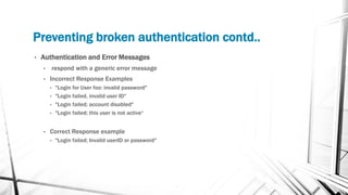 Preventing broken authentication contd..
• Authentication and Error Messages
• respond with a generic error message
• Incorrect Response Examples
• "Login for User foo: invalid password"
• "Login failed, invalid user ID"
• "Login failed; account disabled"
• "Login failed; this user is not active“
• Correct Response example
• "Login failed; Invalid userID or password"
 