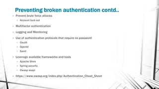 Preventing broken authentication contd..
• Prevent brute force attacks
• Account lock out
• Multifactor authentication
• Logging and Monitoring
• Use of authentication protocols that require no password
• Oauth
• OpenId
• Saml
• Leverage available frameworks and tools
• Apache Shiro
• Spring security
• Owasp esapi
• https://www.owasp.org/index.php/Authentication_Cheat_Sheet
 