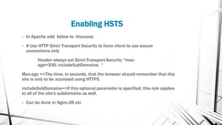 Enabling HSTS
• In Apache add below to .htaccess
• # Use HTTP Strict Transport Security to force client to use secure
connections only
Header always set Strict-Transport-Security "max-
age=300; includeSubDomains; “
Max-age =>The time, in seconds, that the browser should remember that this
site is only to be accessed using HTTPS.
includeSubDomains=>If this optional parameter is specified, this rule applies
to all of the site's subdomains as well.
• Can be done in Nginx,IIS etc
 