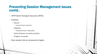 Preventing Session Management issues
contd..
• HTTP Strict Transport Security (HSTS)
• Cookies
• Secure
• <secure>true</secure>
• HttpOnly
• <http-only>true</http-only>
• Cache-Control: no-cache,no-store
• Pragma: no-cache
• New session ids on consecutive logins
 