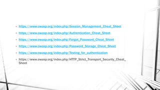 • https://www.owasp.org/index.php/Session_Management_Cheat_Sheet
• https://www.owasp.org/index.php/Authentication_Cheat_Sheet
• https://www.owasp.org/index.php/Forgot_Password_Cheat_Sheet
• https://www.owasp.org/index.php/Password_Storage_Cheat_Sheet
• https://www.owasp.org/index.php/Testing_for_authentication
• https://www.owasp.org/index.php/HTTP_Strict_Transport_Security_Cheat_
Sheet
 