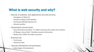 What is web security and why?
• Security of websites, web applications and web services.
• Emergence of Web 2.0
• Intruders exploits vulnerabilities
• Techniques XSS,Sql Injection etc
• Attacker profiles
• Catastrophic security hacks
• Sony Entertainment 2011- 77 million accounts with credit card numbers
• JP Morgan chase 2014 -7.6million account information
• Master Card- 2005 -40 million accounts
• Business risk
• Trust issues
• Overhead costs
• Security checkpoints and techniques
• Early stages of development
 
