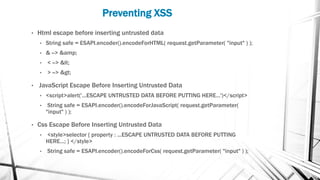 Preventing XSS
• Html escape before inserting untrusted data
• String safe = ESAPI.encoder().encodeForHTML( request.getParameter( "input" ) );
• & --> &amp;
• < --> <
• > --> >
• JavaScript Escape Before Inserting Untrusted Data
• <script>alert('...ESCAPE UNTRUSTED DATA BEFORE PUTTING HERE...')</script>
• String safe = ESAPI.encoder().encodeForJavaScript( request.getParameter(
"input" ) );
• Css Escape Before Inserting Untrusted Data
• <style>selector { property : ...ESCAPE UNTRUSTED DATA BEFORE PUTTING
HERE...; } </style>
• String safe = ESAPI.encoder().encodeForCss( request.getParameter( "input" ) );
 