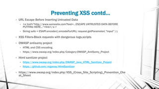 Preventing XSS contd…
• URL Escape Before Inserting Untrusted Data
• <a href="http://www.somesite.com?test=...ESCAPE UNTRUSTED DATA BEFORE
PUTTING HERE...">link</a >
• String safe = ESAPI.encoder().encodeForURL( request.getParameter( "input" ) );
• XSS Filters-Block requests with dangerous tags,scripts
• OWASP antisamy project
• HTML and CSS encoding.
• https://www.owasp.org/index.php/Category:OWASP_AntiSamy_Project
• Html sanitizer project
• https://www.owasp.org/index.php/OWASP_Java_HTML_Sanitizer_Project
• https://github.com/mganss/HtmlSanitizer
• https://www.owasp.org/index.php/XSS_(Cross_Site_Scripting)_Prevention_Che
at_Sheet
 