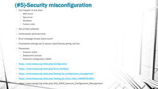 (#5)-Security misconfiguration
• Can happen at any level
• Web server
• App server
• Database
• Custom code
• Out of date software
• Unnecessary ports,services
• Error message throws stack trace?
• Framework settings set to secure value?(struts,spring,.net etc)
• Prevention
• Frequent audits
• Deployment process
• Automate configuration validity
• https://www.owasp.org/index.php/Configuration
• https://www.owasp.org/index.php/Error_Handling
• https://www.owasp.org/index.php/Testing_for_configuration_management
• https://www.owasp.org/index.php/Testing_for_Error_Code_(OWASP-IG-006)
• https://www.owasp.org/index.php/A10_2004_Insecure_Configuration_Management
 