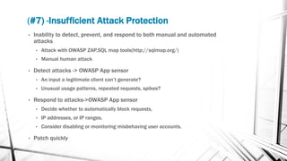 (#7) -Insufficient Attack Protection
• Inability to detect, prevent, and respond to both manual and automated
attacks
• Attack with OWASP ZAP,SQL map tools(http://sqlmap.org/)
• Manual human attack
• Detect attacks -> OWASP App sensor
• An input a legitimate client can’t generate?
• Unusual usage patterns, repeated requests, spikes?
• Respond to attacks->OWASP App sensor
• Decide whether to automatically block requests,
• IP addresses, or IP ranges.
• Consider disabling or monitoring misbehaving user accounts.
• Patch quickly
 