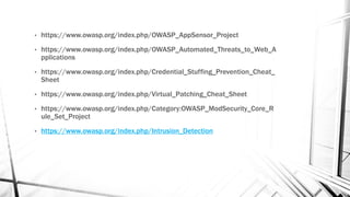 • https://www.owasp.org/index.php/OWASP_AppSensor_Project
• https://www.owasp.org/index.php/OWASP_Automated_Threats_to_Web_A
pplications
• https://www.owasp.org/index.php/Credential_Stuffing_Prevention_Cheat_
Sheet
• https://www.owasp.org/index.php/Virtual_Patching_Cheat_Sheet
• https://www.owasp.org/index.php/Category:OWASP_ModSecurity_Core_R
ule_Set_Project
• https://www.owasp.org/index.php/Intrusion_Detection
 