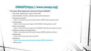 OWASP(https://www.owasp.org)
• The Open Web Application Security Project (OWASP)
• Non profit organization, open community
• Vulnerabilities, threats, attacks and countermeasures
• Development guide
• https://www.owasp.org/index.php/Projects/OWASP_Development_Guide
• Testing guide
• https://www.owasp.org/images/5/56/OWASP_Testing_Guide_v3.pdf
• Code review guide
• https://www.owasp.org/images/2/2e/OWASP_Code_Review_Guide-V1_1.pdf
• Webgoat sample web application
• https://www.owasp.org/index.php/Category:OWASP_WebGoat_Project
• Mailing lists
• https://lists.owasp.org/mailman/listinfo
• Newsletter
• https://www.owasp.org/index.php/Category:OWASP_Newsletter
• Many more…
 