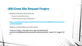 (#8)-Cross Site Request Forgery
• Attacker trick the victim with urls
• Execute unwanted actions
• Compromise the entire application
• http://example.com/app/transferFunds?amount=1500&destinationAccou
nt=4673243243
• Attacker emails below url to the victim
• <img src="http://example.com/app/transferFunds?
amount=1500&destinationAccount=attackersAcct#“ width="0" height="0"
/>
 