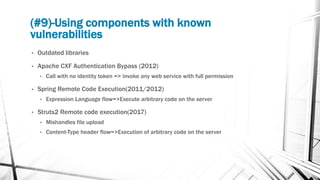 (#9)-Using components with known
vulnerabilities
• Outdated libraries
• Apache CXF Authentication Bypass (2012)
• Call with no identity token => invoke any web service with full permission
• Spring Remote Code Execution(2011/2012)
• Expression Language flow=>Execute arbitrary code on the server
• Struts2 Remote code execution(2017)
• Mishandles file upload
• Content-Type header flow=>Execution of arbitrary code on the server
 