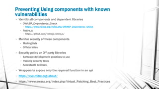 Preventing Using components with known
vulnerabilities
• Identify all components and dependent libraries
• OWASP_Dependency_Check
• https://www.owasp.org/index.php/OWASP_Dependency_Check
• Retire.js
• https://github.com/retirejs/retire.js/
• Monitor security of these components
• Mailing lists
• Official sites
• Security policy on 3rd party libraries
• Software development practices to use
• Passing security tests
• Acceptable licenses
• Wrappers to expose only the required function in an api
• https://cve.mitre.org/about/
• https://www.owasp.org/index.php/Virtual_Patching_Best_Practices
 