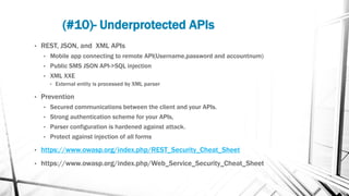(#10)- Underprotected APIs
• REST, JSON, and XML APIs
• Mobile app connecting to remote API(Username,password and accountnum)
• Public SMS JSON API->SQL injection
• XML XXE
• External entity is processed by XML parser
• Prevention
• Secured communications between the client and your APIs.
• Strong authentication scheme for your APIs,
• Parser configuration is hardened against attack.
• Protect against injection of all forms
• https://www.owasp.org/index.php/REST_Security_Cheat_Sheet
• https://www.owasp.org/index.php/Web_Service_Security_Cheat_Sheet
 