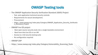 OWASP Testing tools
• The OWASP Application Security Verification Standard (ASVS) Project
• Test ,web application technical security controls
• Requirements for secure development.
• Procurement
• https://www.owasp.org/index.php/Category:OWASP_Application_Security_Verificatio
n_Standard_Project
• OWASP live CD project
• Best open source security tools into a single bootable environment
• Boot from this Live CD or run VM
• Access to a full security testing suite
• No configuration required
• OWASP ZAP
• https://www.owasp.org/index.php/Category:Vulnerability_Scanning_Tools
 