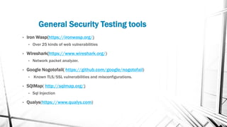 General Security Testing tools
• Iron Wasp(https://ironwasp.org/)
• Over 25 kinds of web vulnerabilities
• Wireshark(https://www.wireshark.org/)
• Network packet analyzer.
• Google Nogotofail( https://github.com/google/nogotofail)
• Known TLS/SSL vulnerabilities and misconfigurations.
• SQlMap( http://sqlmap.org/)
• Sql Injection
• Qualys(https://www.qualys.com)
 