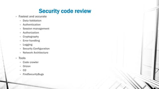 Security code review
• Fastest and accurate
• Data Validation
• Authentication
• Session management
• Authorization
• Cryptography
• Error handling
• Logging
• Security Configuration
• Network Architecture
• Tools
• Code crawler
• Orizon
• O2
• FindSecurityBugs
 