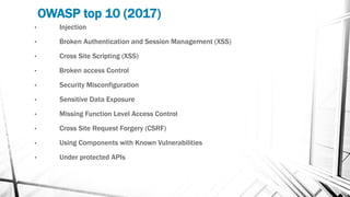 OWASP top 10 (2017)
• Injection
• Broken Authentication and Session Management (XSS)
• Cross Site Scripting (XSS)
• Broken access Control
• Security Misconfiguration
• Sensitive Data Exposure
• Missing Function Level Access Control
• Cross Site Request Forgery (CSRF)
• Using Components with Known Vulnerabilities
• Under protected APIs
 