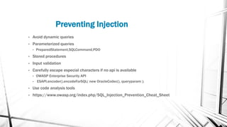 Preventing Injection
• Avoid dynamic queries
• Parameterized queries
• PreparedStatement,SQLCommand,PDO
• Stored procedures
• Input validation
• Carefully escape especial characters if no api is available
• OWASP Enterprise Security API
• ESAPI.encoder().encodeForSQL( new OracleCodec(), queryparam );
• Use code analysis tools
• https://www.owasp.org/index.php/SQL_Injection_Prevention_Cheat_Sheet
 