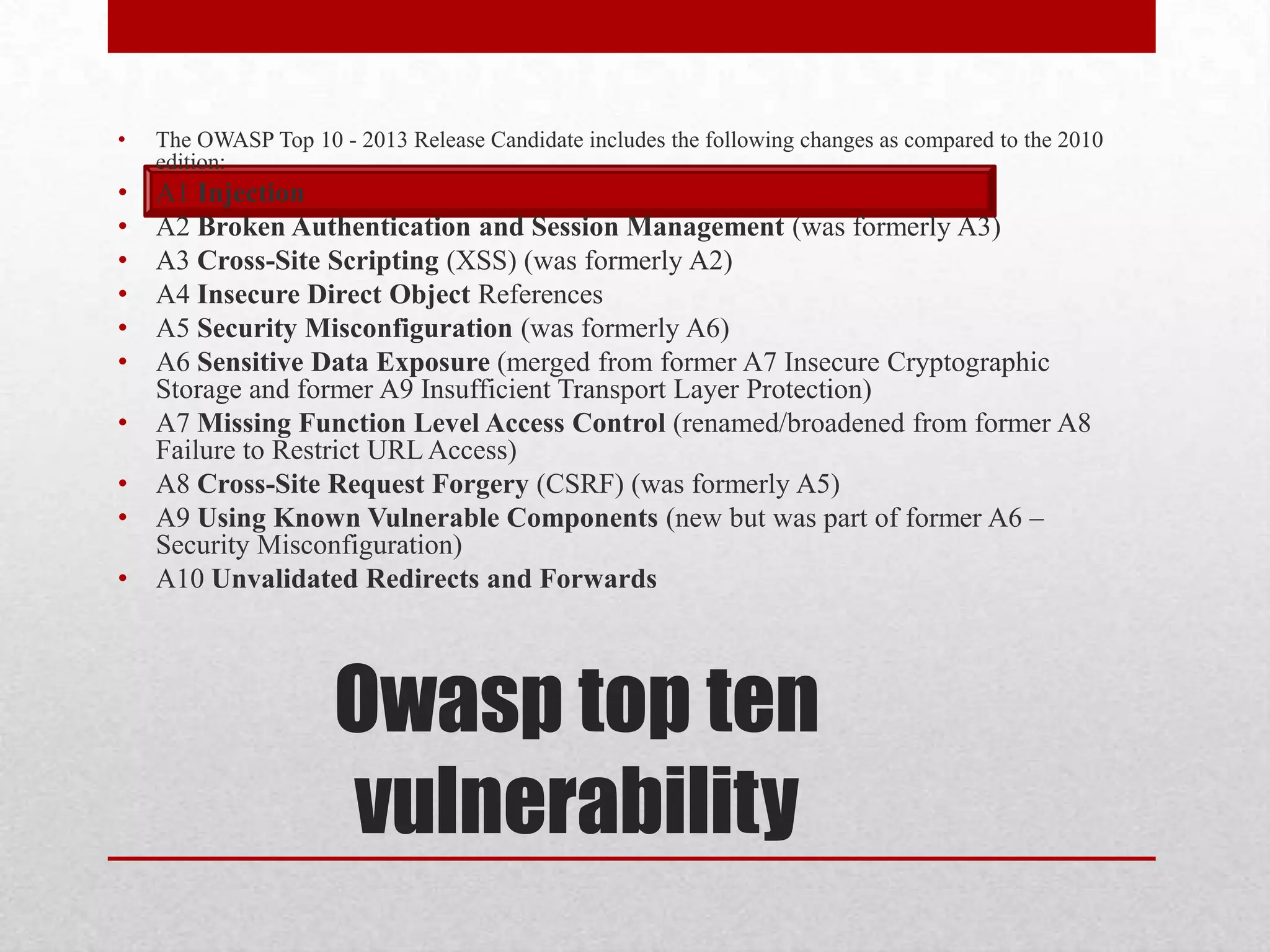 •   The OWASP Top 10 - 2013 Release Candidate includes the following changes as compared to the 2010
    edition:
•   A1 Injection
•   A2 Broken Authentication and Session Management (was formerly A3)
•   A3 Cross-Site Scripting (XSS) (was formerly A2)
•   A4 Insecure Direct Object References
•   A5 Security Misconfiguration (was formerly A6)
•   A6 Sensitive Data Exposure (merged from former A7 Insecure Cryptographic
    Storage and former A9 Insufficient Transport Layer Protection)
•   A7 Missing Function Level Access Control (renamed/broadened from former A8
    Failure to Restrict URL Access)
•   A8 Cross-Site Request Forgery (CSRF) (was formerly A5)
•   A9 Using Known Vulnerable Components (new but was part of former A6 –
    Security Misconfiguration)
•   A10 Unvalidated Redirects and Forwards




                      Owasp top ten
                      vulnerability
 