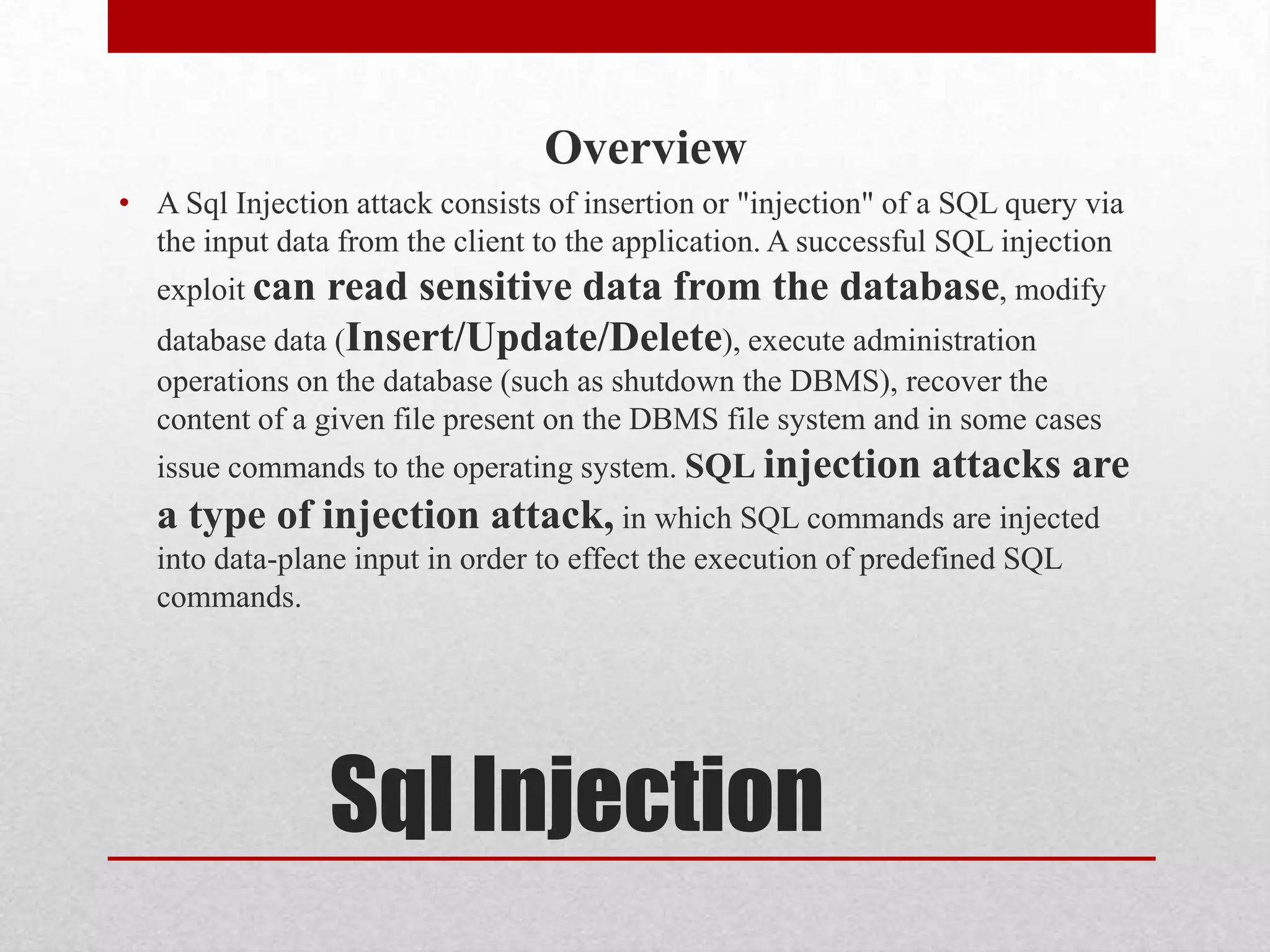 Overview
• A Sql Injection attack consists of insertion or "injection" of a SQL query via
  the input data from the client to the application. A successful SQL injection
   exploit can  read sensitive data from the database, modify
   database data (Insert/Update/Delete), execute administration
   operations on the database (such as shutdown the DBMS), recover the
   content of a given file present on the DBMS file system and in some cases
   issue commands to the operating system. SQL injection        attacks are
   a type of injection attack, in which SQL commands are injected
   into data-plane input in order to effect the execution of predefined SQL
   commands.




                 Sql Injection
 