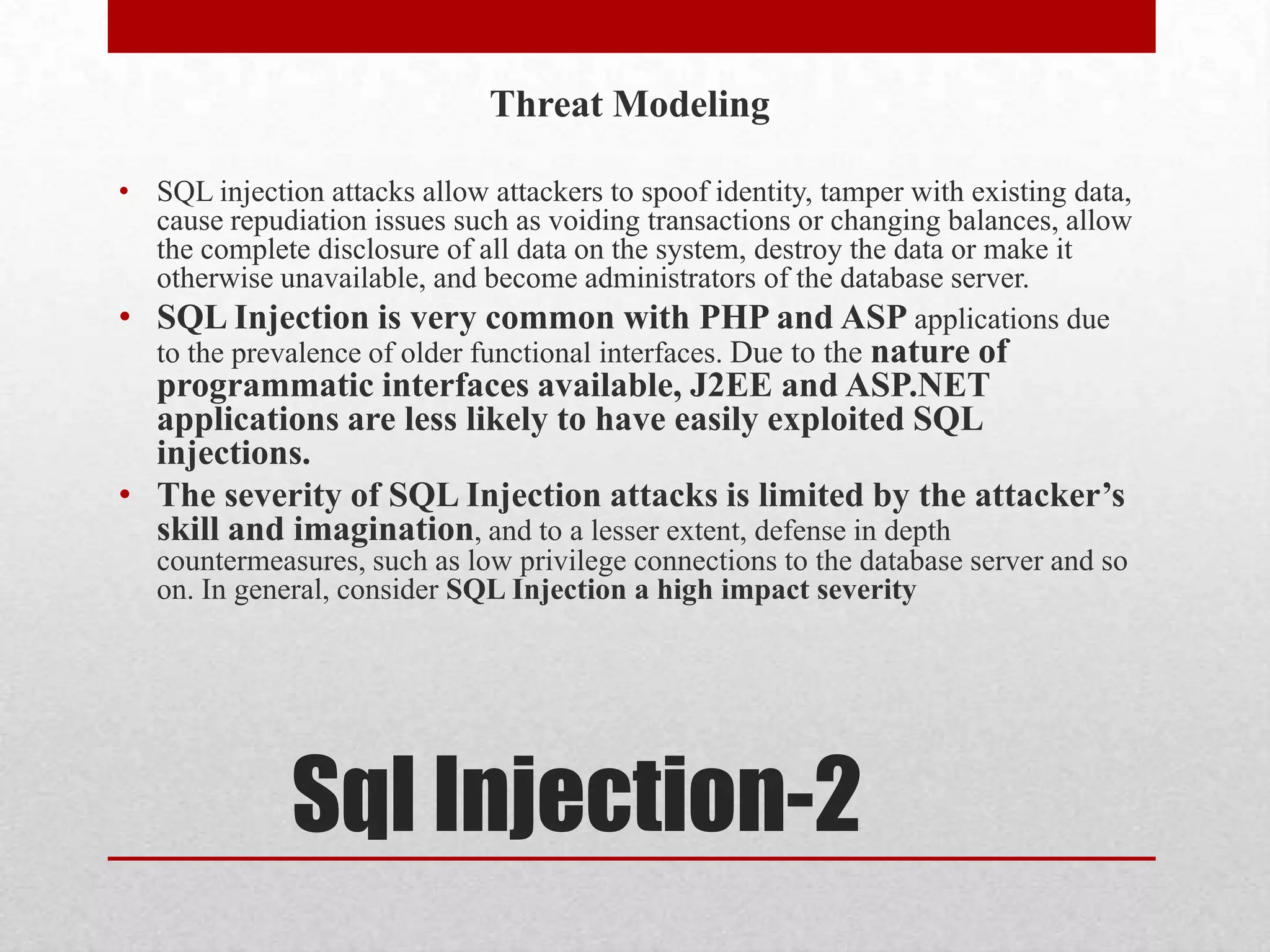 Threat Modeling

• SQL injection attacks allow attackers to spoof identity, tamper with existing data,
  cause repudiation issues such as voiding transactions or changing balances, allow
  the complete disclosure of all data on the system, destroy the data or make it
  otherwise unavailable, and become administrators of the database server.
• SQL Injection is very common with PHP and ASP applications due
  to the prevalence of older functional interfaces. Due to the nature of
  programmatic interfaces available, J2EE and ASP.NET
  applications are less likely to have easily exploited SQL
  injections.
• The severity of SQL Injection attacks is limited by the attacker’s
  skill and imagination, and to a lesser extent, defense in depth
   countermeasures, such as low privilege connections to the database server and so
   on. In general, consider SQL Injection a high impact severity




              Sql Injection-2
 