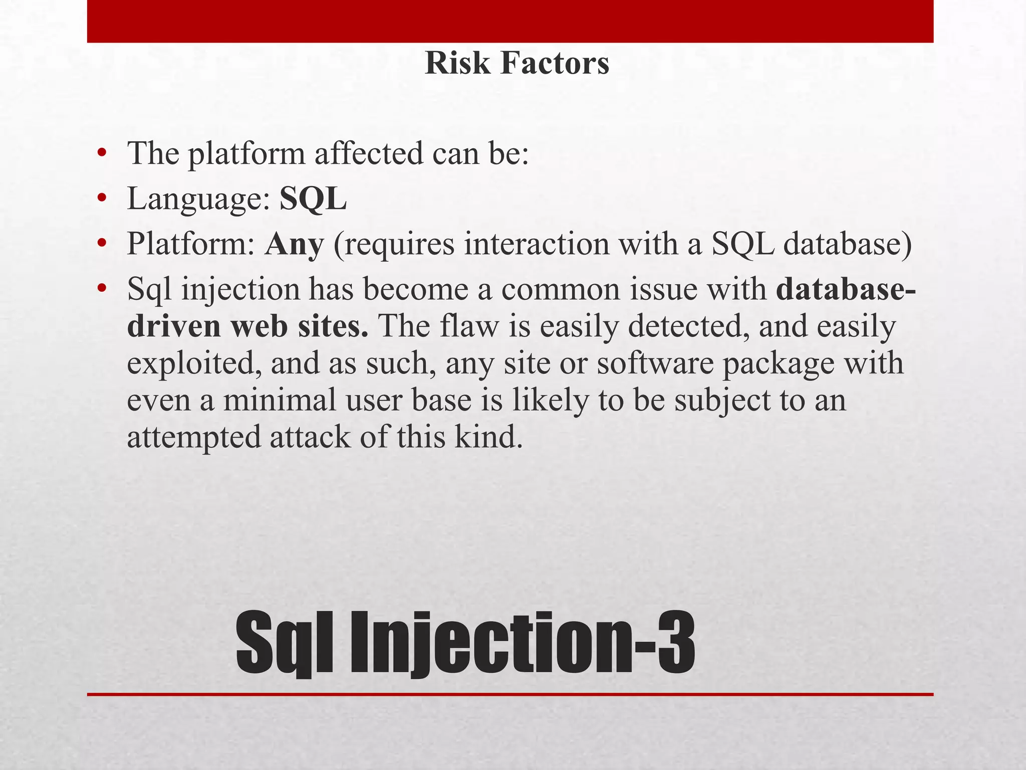 Risk Factors

•   The platform affected can be:
•   Language: SQL
•   Platform: Any (requires interaction with a SQL database)
•   Sql injection has become a common issue with database-
    driven web sites. The flaw is easily detected, and easily
    exploited, and as such, any site or software package with
    even a minimal user base is likely to be subject to an
    attempted attack of this kind.




           Sql Injection-3
 