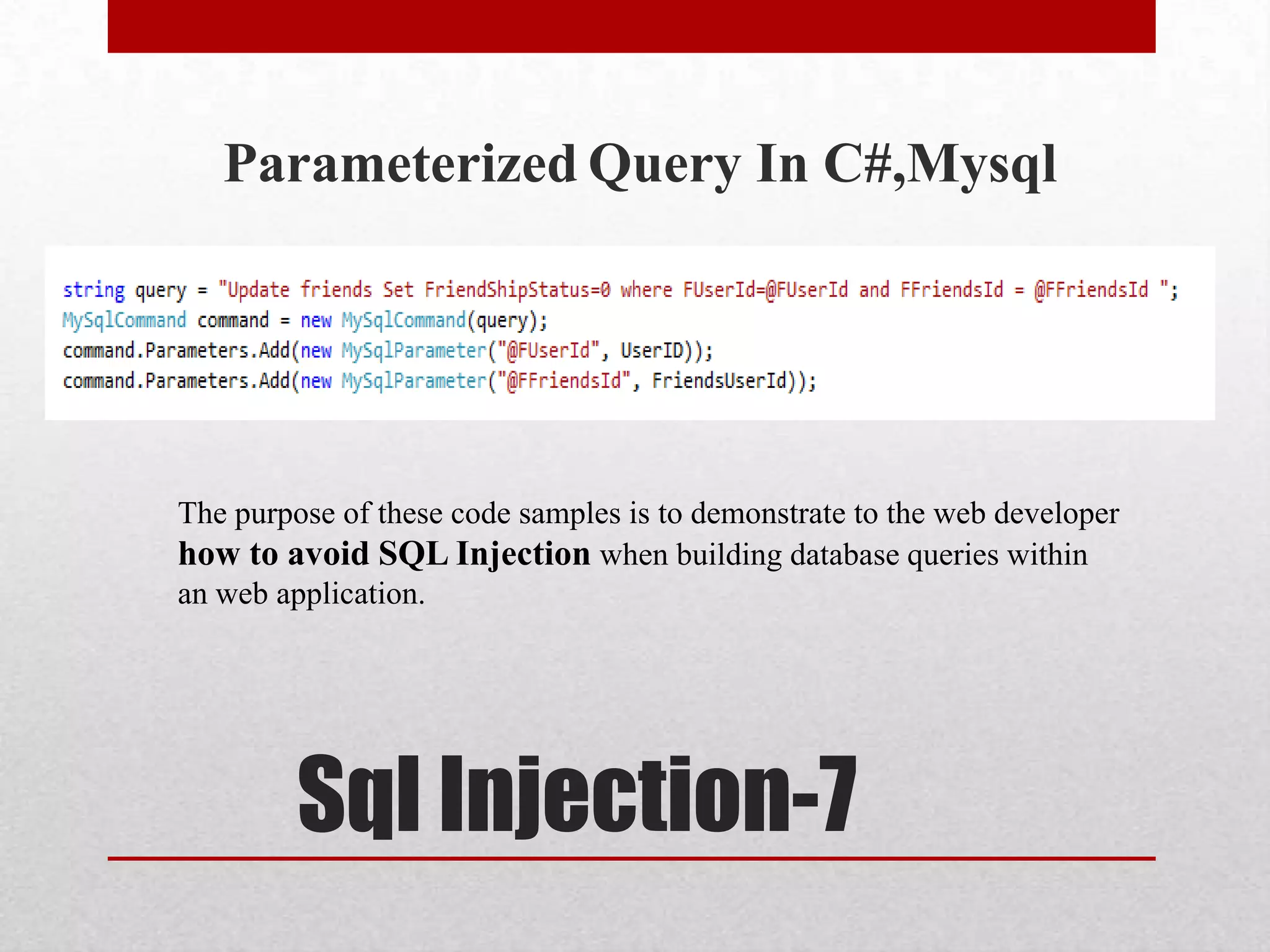 Parameterized Query In C#,Mysql




The purpose of these code samples is to demonstrate to the web developer
how to avoid SQL Injection when building database queries within
an web application.




         Sql Injection-7
 