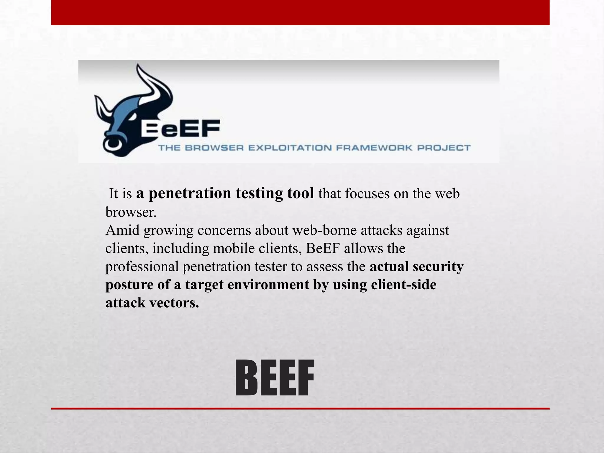 It is a penetration testing tool that focuses on the web
browser.
Amid growing concerns about web-borne attacks against
clients, including mobile clients, BeEF allows the
professional penetration tester to assess the actual security
posture of a target environment by using client-side
attack vectors.




                     BEEF
 