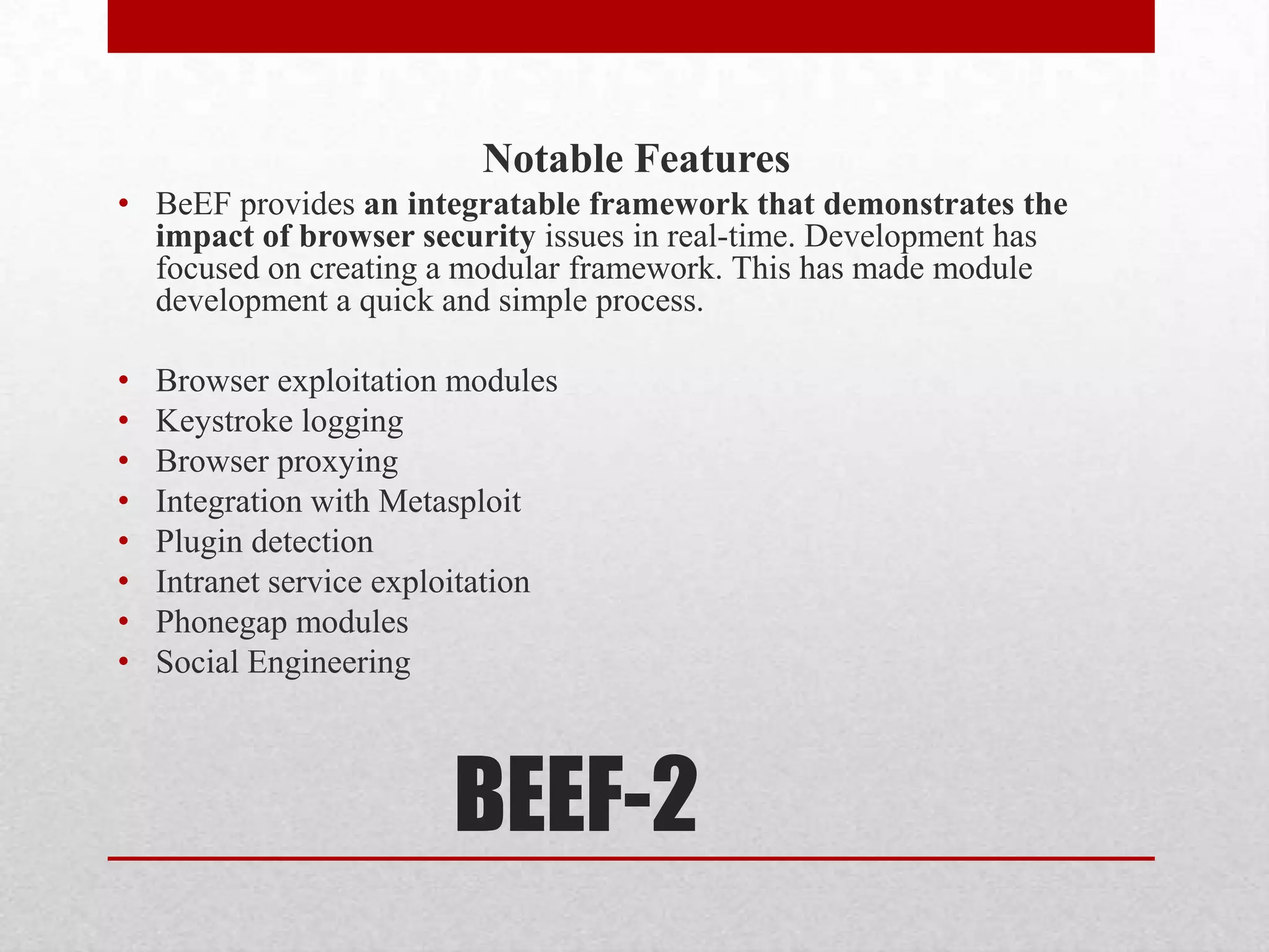 Notable Features
• BeEF provides an integratable framework that demonstrates the
  impact of browser security issues in real-time. Development has
  focused on creating a modular framework. This has made module
  development a quick and simple process.

•   Browser exploitation modules
•   Keystroke logging
•   Browser proxying
•   Integration with Metasploit
•   Plugin detection
•   Intranet service exploitation
•   Phonegap modules
•   Social Engineering



                         BEEF-2
 