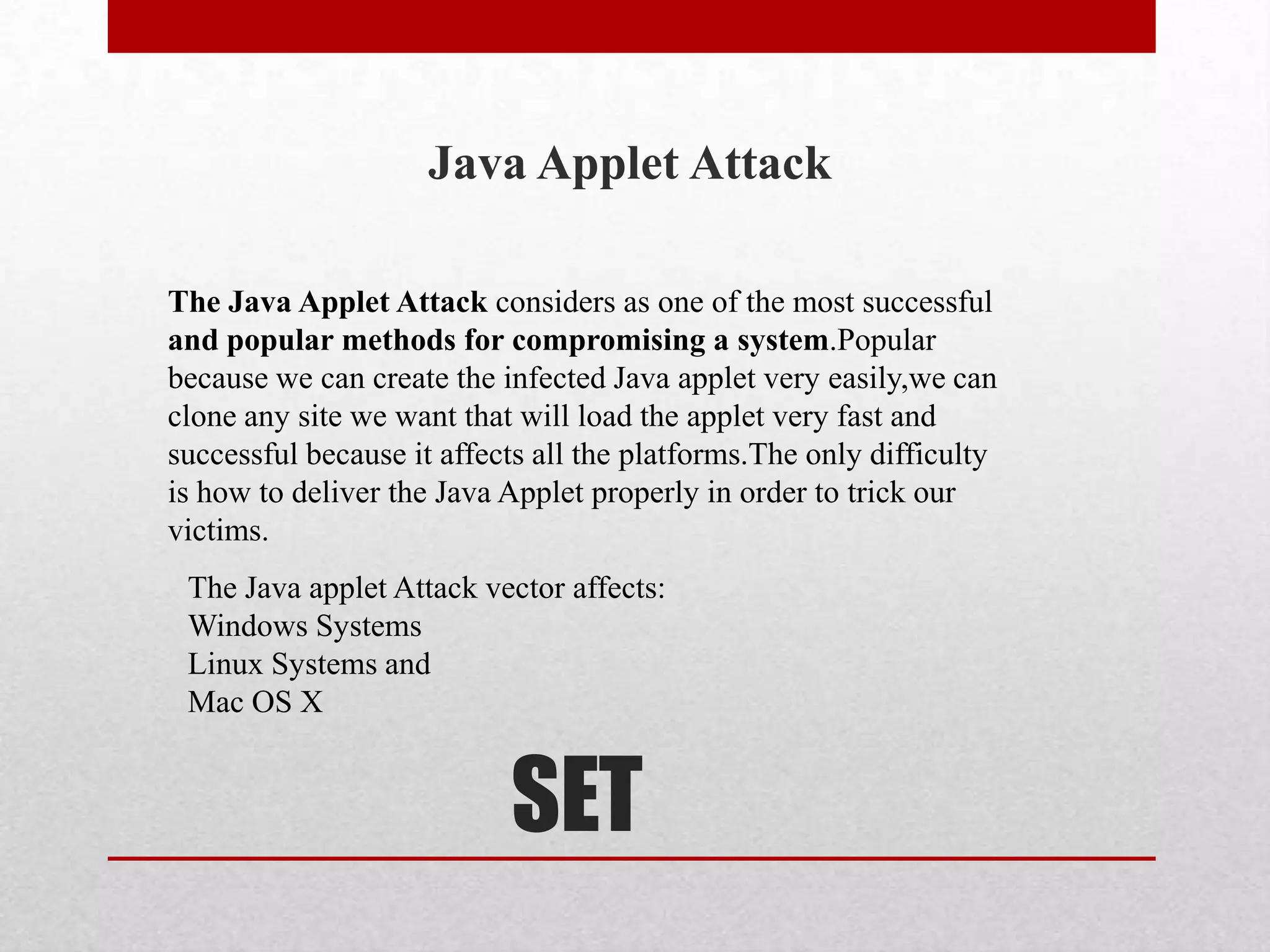 Java Applet Attack

The Java Applet Attack considers as one of the most successful
and popular methods for compromising a system.Popular
because we can create the infected Java applet very easily,we can
clone any site we want that will load the applet very fast and
successful because it affects all the platforms.The only difficulty
is how to deliver the Java Applet properly in order to trick our
victims.
 The Java applet Attack vector affects:
 Windows Systems
 Linux Systems and
 Mac OS X


                           SET
 