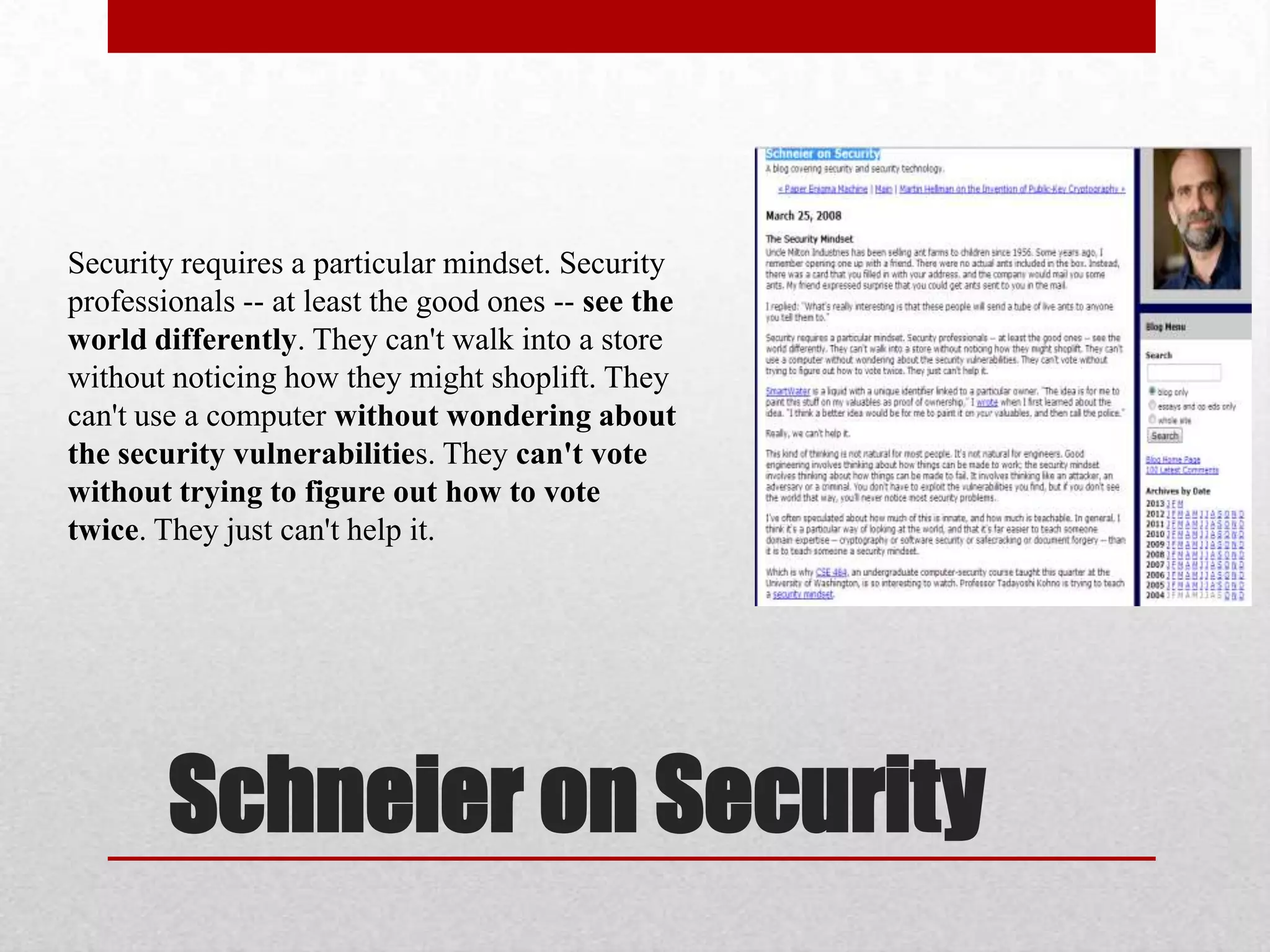Security requires a particular mindset. Security
professionals -- at least the good ones -- see the
world differently. They can't walk into a store
without noticing how they might shoplift. They
can't use a computer without wondering about
the security vulnerabilities. They can't vote
without trying to figure out how to vote
twice. They just can't help it.




        Schneier on Security
 