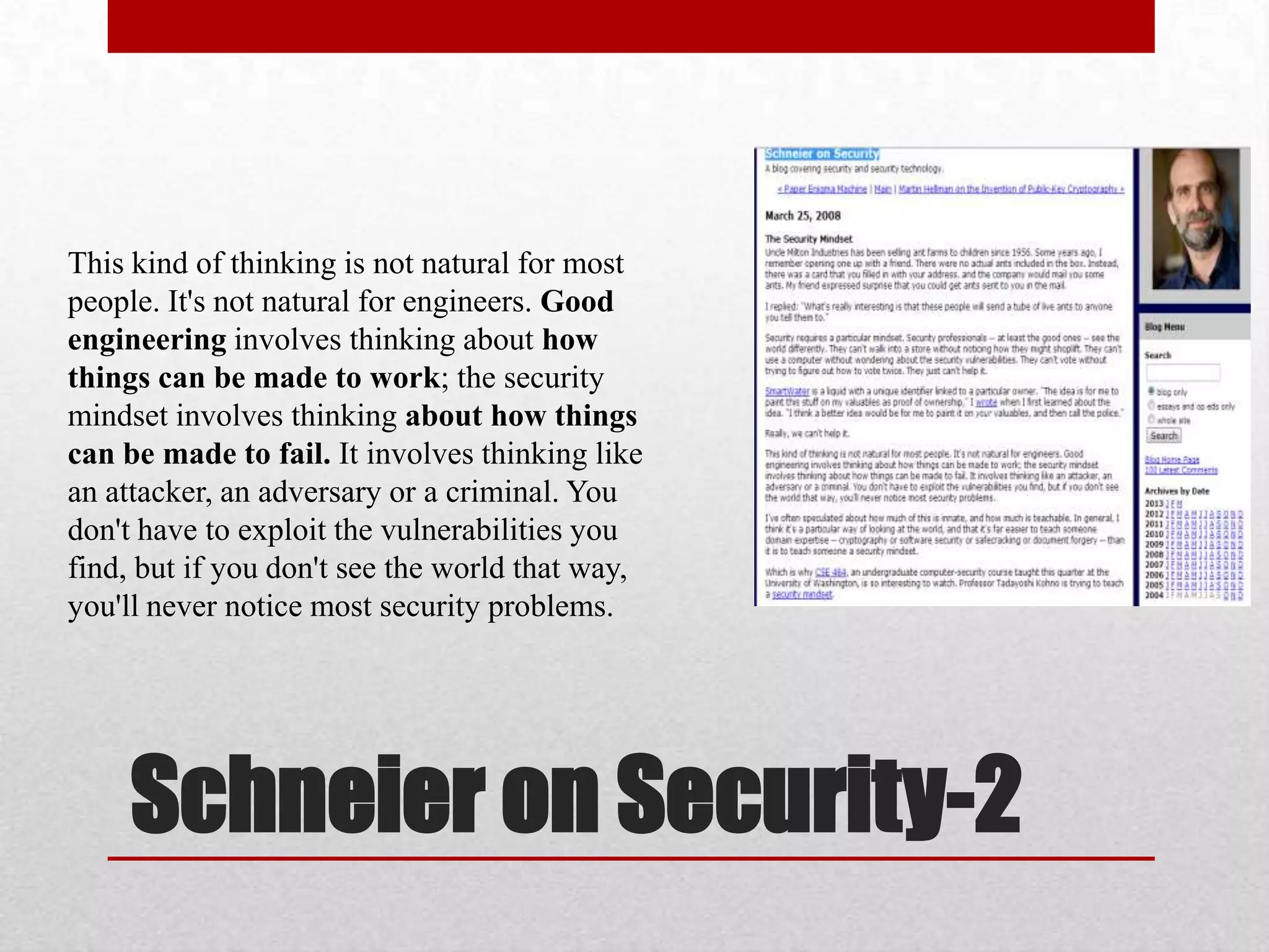 This kind of thinking is not natural for most
people. It's not natural for engineers. Good
engineering involves thinking about how
things can be made to work; the security
mindset involves thinking about how things
can be made to fail. It involves thinking like
an attacker, an adversary or a criminal. You
don't have to exploit the vulnerabilities you
find, but if you don't see the world that way,
you'll never notice most security problems.




     Schneier on Security-2
 