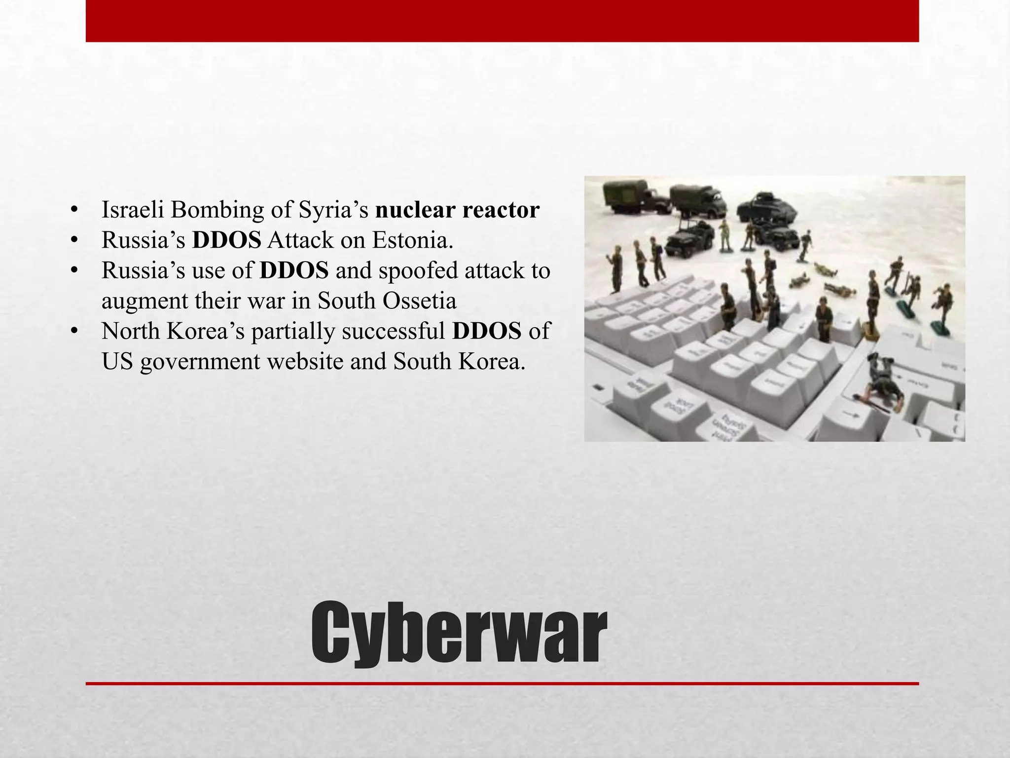 • Israeli Bombing of Syria’s nuclear reactor
• Russia’s DDOS Attack on Estonia.
• Russia’s use of DDOS and spoofed attack to
  augment their war in South Ossetia
• North Korea’s partially successful DDOS of
  US government website and South Korea.




                     Cyberwar
 