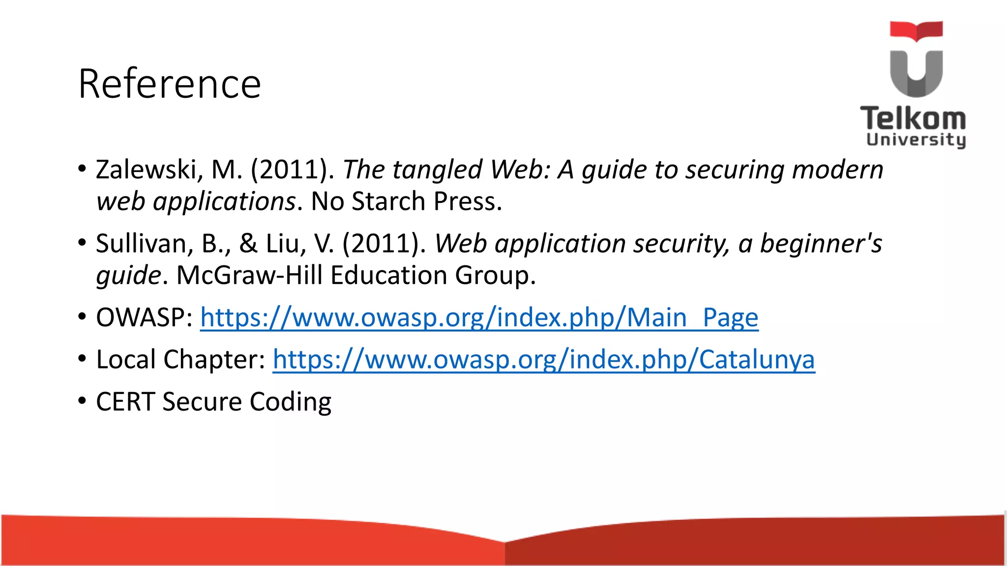 Reference • Zalewski, M. (2011). The tangled Web: A guide to securing modern web applications. No Starch Press. • Sullivan, B., & Liu, V. (2011). Web application security, a beginner's guide. McGraw-Hill Education Group. • OWASP: https://www.owasp.org/index.php/Main_Page • Local Chapter: https://www.owasp.org/index.php/Catalunya • CERT Secure Coding 