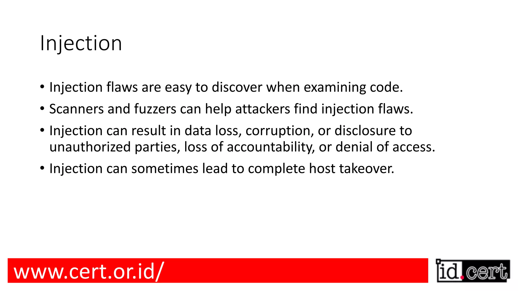 Injection • Injection flaws are easy to discover when examining code. • Scanners and fuzzers can help attackers find injection flaws. • Injection can result in data loss, corruption, or disclosure to unauthorized parties, loss of accountability, or denial of access. • Injection can sometimes lead to complete host takeover. www.cert.or.id/ 